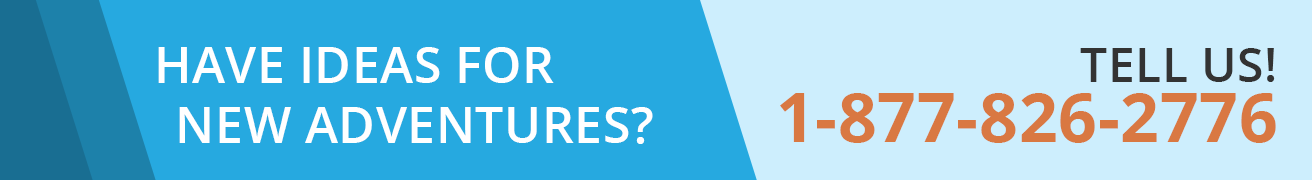 HAVE IDEAS FOR NEW ADVENTURES? TELL US! 1-877-826-2776